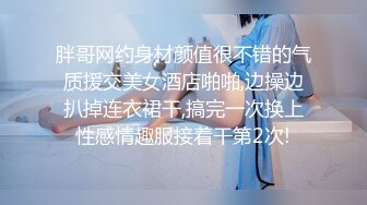 胖哥网约身材颜值很不错的气质援交美女酒店啪啪,边操边扒掉连衣裙干,搞完一次换上性感情趣服接着干第2次!