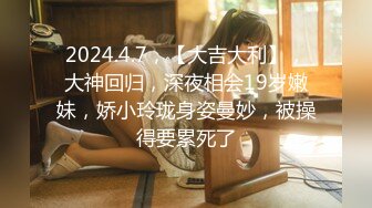 2024.4.7，【大吉大利】，大神回归，深夜相会19岁嫩妹，娇小玲珑身姿曼妙，被操得要累死了