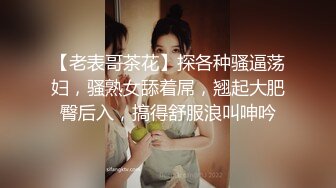 【老表哥茶花】探各种骚逼荡妇，骚熟女舔着屌，翘起大肥臀后入，搞得舒服浪叫呻吟