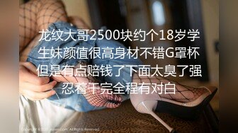 龙纹大哥2500块约个18岁学生妹颜值很高身材不错G罩杯但是有点赔钱了下面太臭了强忍着干完全程有对白