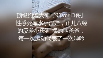 顶级约炮大神『91vcr D哥』性感死库水小淫娃，正儿八经的反差小母狗 操的叫爸爸，每一次运动代表了一次呻吟