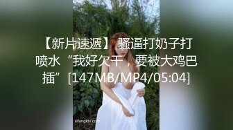 【新片速遞】 骚逼打奶子打喷水“我好欠干，要被大鸡巴插”[147MB/MP4/05:04]