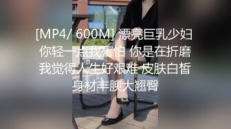 [MP4/ 600M] 漂亮巨乳少妇 你轻一点我害怕 你是在折磨我觉得人生好艰难 皮肤白皙身材丰腴大翘臀