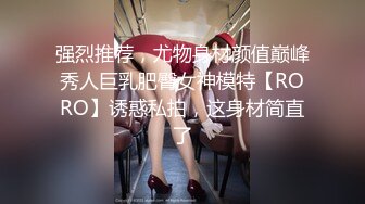 强烈推荐，尤物身材颜值巅峰秀人巨乳肥臀女神模特【RORO】诱惑私拍，这身材简直了