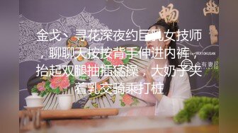 金戈丶寻花深夜约巨乳女技师，聊聊天按按背手伸进内裤，抬起双腿抽插猛操，大奶子夹着乳交骑乘打桩