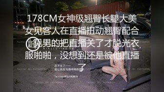 178CM女神级翘臀长腿大美女见客人在直播扭动翘臀配合，见男的把直播关了才脱光衣服啪啪，没想到还是被他直播了