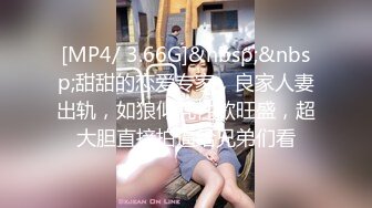 [MP4/ 3.66G]&nbsp;&nbsp;甜甜的恋爱专家，良家人妻出轨，如狼似虎性欲旺盛，超大胆直接拍逼给兄弟们看