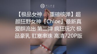 【极品女神❤️重磅核弹】超颜狂野女神『Chloe』最新真爱群流出 第二弹 疯狂玩穴 极品豪乳 肛塞串珠 高清720P版