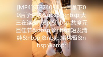 [MP4]STP24081 一周拿下00后学生妹&nbsp;&nbsp;大三在读&nbsp;&nbsp;共度元旦佳节&nbsp;&nbsp;短发清纯&nbsp;&nbsp;蜜桃臀&nbsp;&amp;