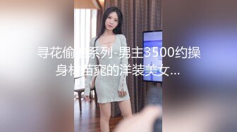 寻花偷拍系列-男主3500约操身材苗窕的洋装美女…