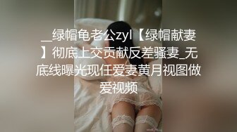 __绿帽龟老公zyl【绿帽献妻】彻底上交贡献反差骚妻_无底线曝光现任爱妻黄月视图做爱视频