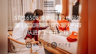 STP16508 强势回归，极品外围（增加啪啪后穿衣聊天内容，从进门到离开全程）