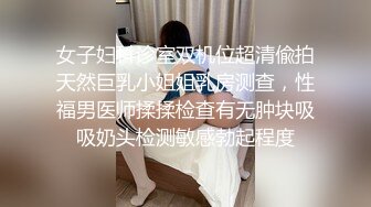 女子妇科诊室双机位超清偸拍天然巨乳小姐姐乳房测查，性福男医师揉揉检查有无肿块吸吸奶头检测敏感勃起程度