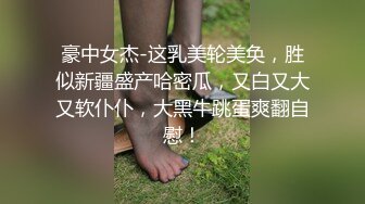 豪中女杰-这乳美轮美奂，胜似新疆盛产哈密瓜，又白又大又软仆仆，大黑牛跳蛋爽翻自慰！